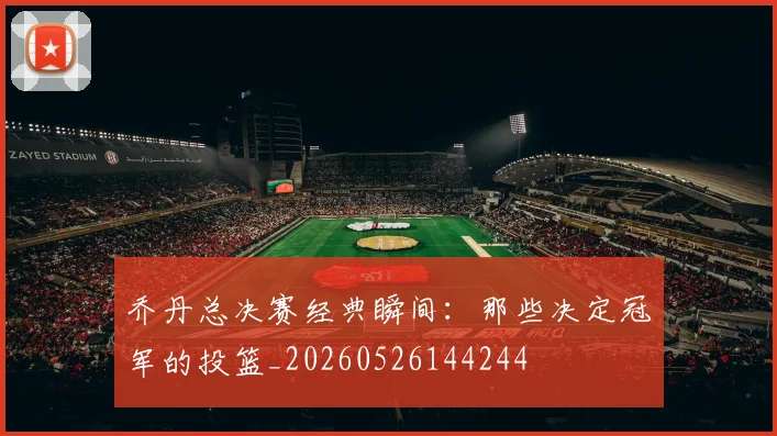 乔丹总决赛经典瞬间：那些决定冠军的投篮_20260526144244