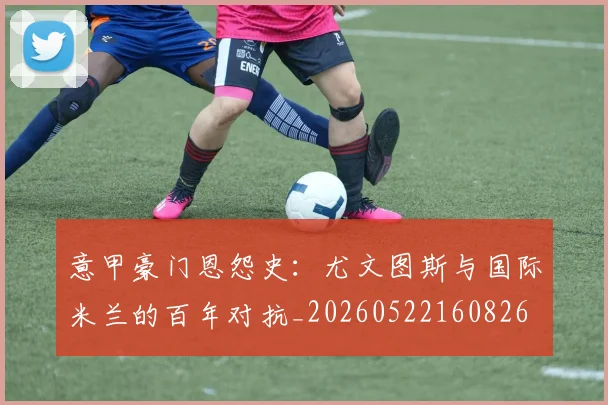 意甲豪门恩怨史:尤文图斯与国际米兰的百年对抗_20260522160826
