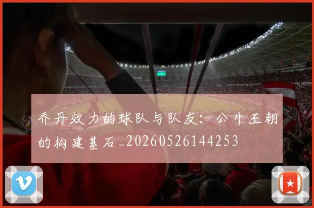 乔丹效力的球队与队友：公牛王朝的构建基石_20260526144253